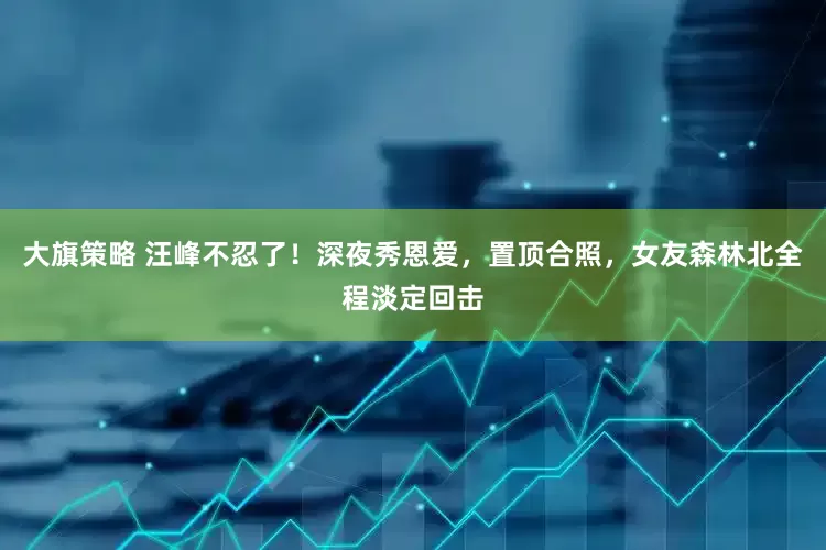 大旗策略 汪峰不忍了！深夜秀恩爱，置顶合照，女友森林北全程淡定回击