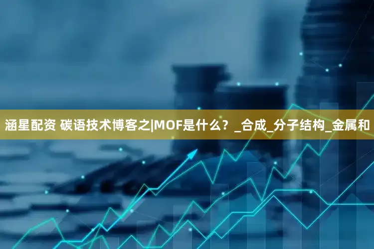 涵星配资 碳语技术博客之|MOF是什么？_合成_分子结构_金属和