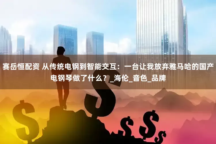 赛岳恒配资 从传统电钢到智能交互：一台让我放弃雅马哈的国产电钢琴做了什么？_海伦_音色_品牌