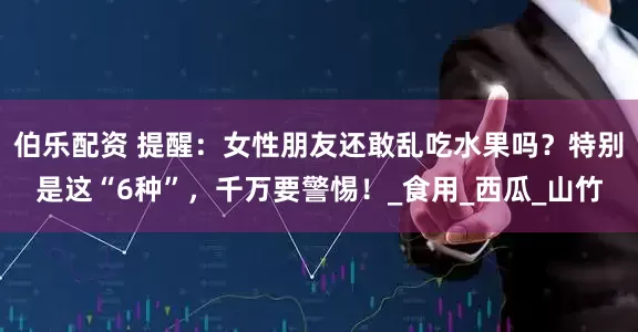 伯乐配资 提醒：女性朋友还敢乱吃水果吗？特别是这“6种”，千万要警惕！_食用_西瓜_山竹