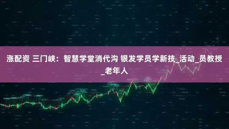 涨配资 三门峡：智慧学堂消代沟 银发学员学新技_活动_员教授_老年人