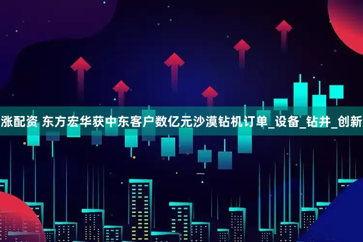 涨配资 东方宏华获中东客户数亿元沙漠钻机订单_设备_钻井_创新