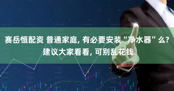 赛岳恒配资 普通家庭, 有必要安装“净水器”么? 建议大家看看, 可别乱花钱