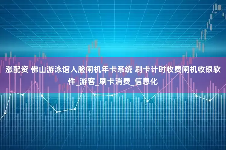涨配资 佛山游泳馆人脸闸机年卡系统 刷卡计时收费闸机收银软件_游客_刷卡消费_信息化