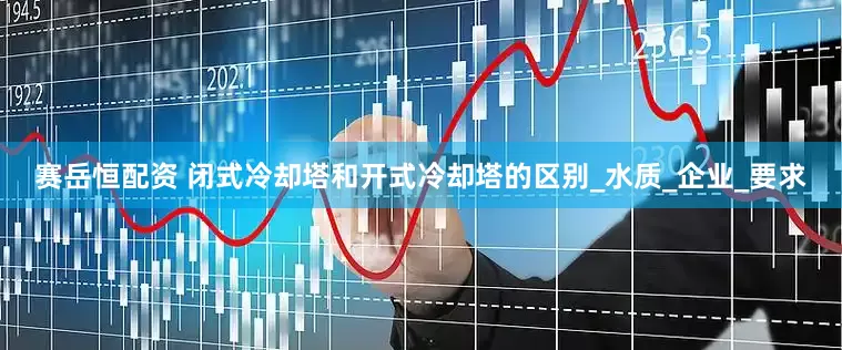 赛岳恒配资 闭式冷却塔和开式冷却塔的区别_水质_企业_要求