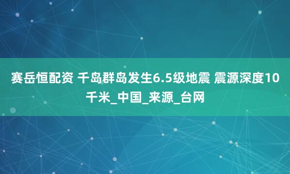 赛岳恒配资 千岛群岛发生6.5级地震 震源深度10千米_中国_来源_台网