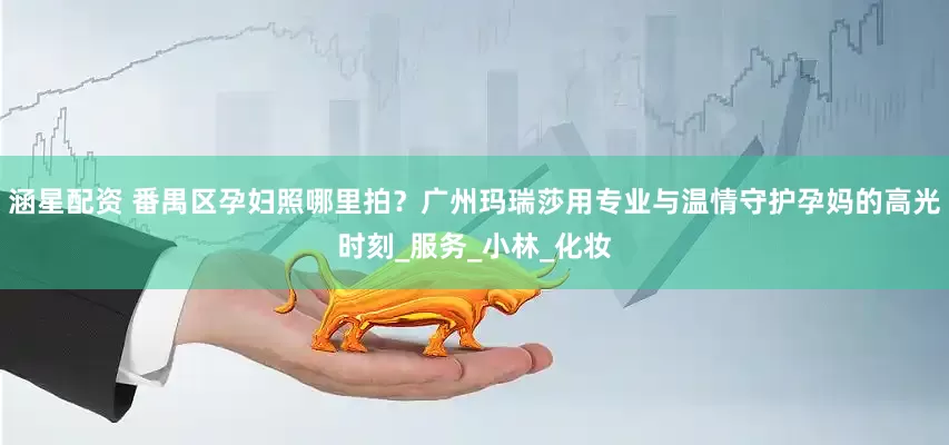 涵星配资 番禺区孕妇照哪里拍？广州玛瑞莎用专业与温情守护孕妈的高光时刻_服务_小林_化妆