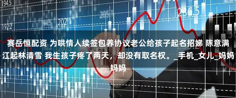 赛岳恒配资 为哄情人续签包养协议老公给孩子起名招娣 陈意满江起林清雪 我生孩子疼了两天，却没有取名权。_手机_女儿_妈妈