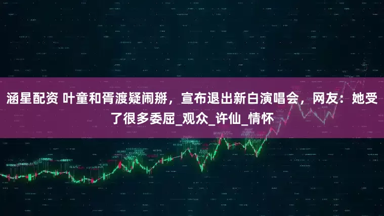 涵星配资 叶童和胥渡疑闹掰，宣布退出新白演唱会，网友：她受了很多委屈_观众_许仙_情怀
