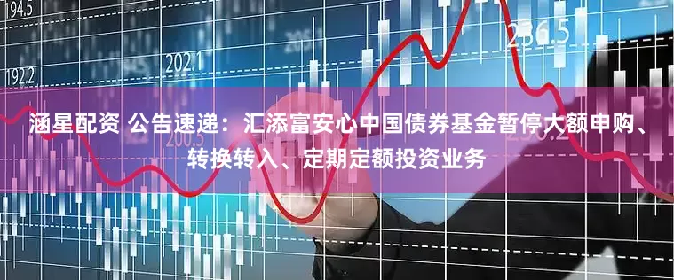 涵星配资 公告速递：汇添富安心中国债券基金暂停大额申购、转换转入、定期定额投资业务