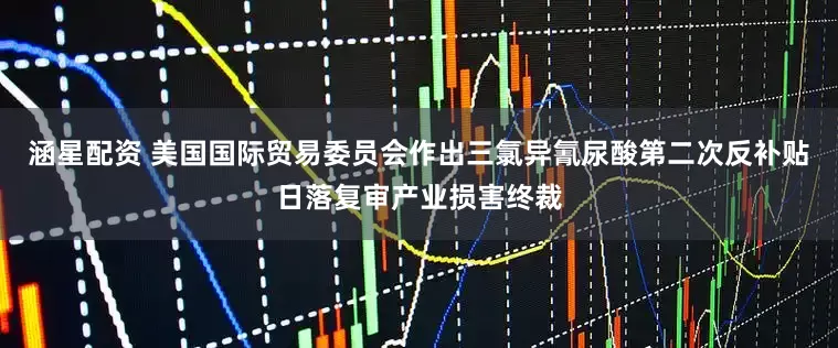 涵星配资 美国国际贸易委员会作出三氯异氰尿酸第二次反补贴日落复审产业损害终裁