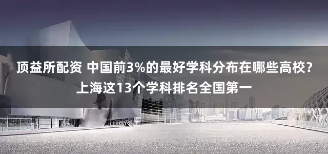 顶益所配资 中国前3%的最好学科分布在哪些高校？上海这13个学科排名全国第一