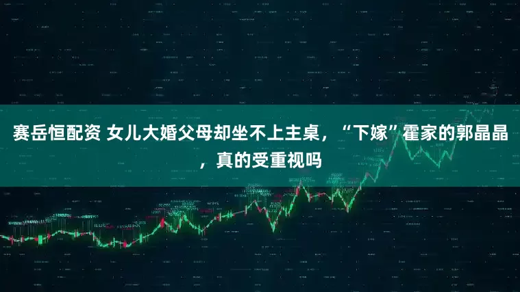 赛岳恒配资 女儿大婚父母却坐不上主桌，“下嫁”霍家的郭晶晶，真的受重视吗