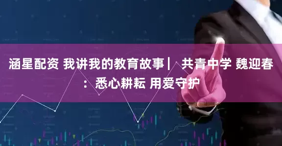 涵星配资 我讲我的教育故事 ▏共青中学 魏迎春：悉心耕耘 用爱守护