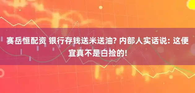 赛岳恒配资 银行存钱送米送油? 内部人实话说: 这便宜真不是白捡的!