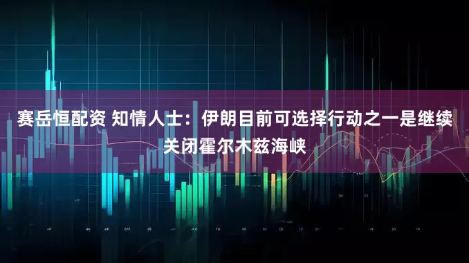 赛岳恒配资 知情人士：伊朗目前可选择行动之一是继续关闭霍尔木兹海峡