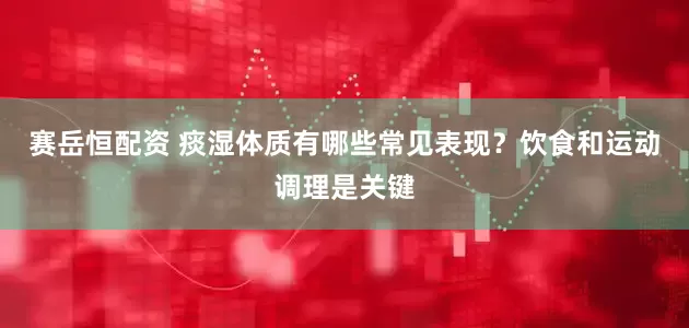 赛岳恒配资 痰湿体质有哪些常见表现?饮食和运动调理是关键